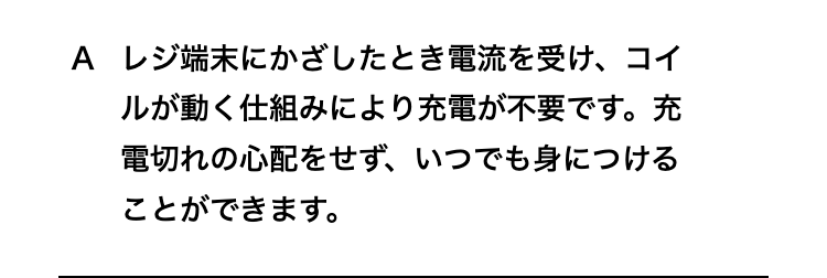 レジ端末にかざしたとき電流を受け、コイルが動く仕組みにより充電が不要です。
充電切れの心配をせず、いつでも身につけることができます。