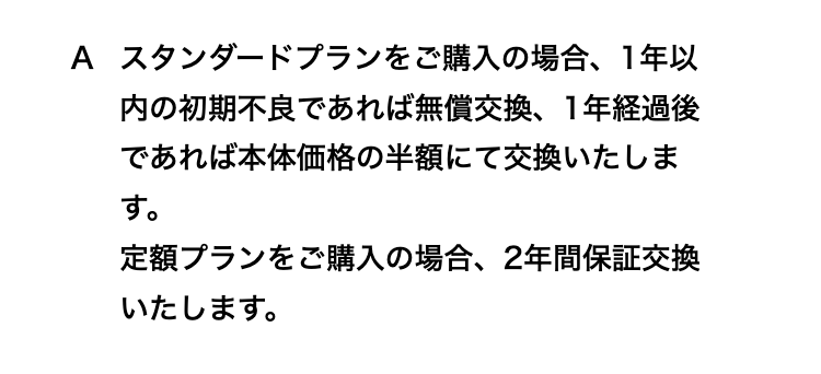 スタンダードプランをご購入の場合、1年以内の初期不良であれば無償交換、1年経過後であれば本体価格の半額にて交換いたします。
定額プランをご購入の場合、2年間保証交換いたします。
