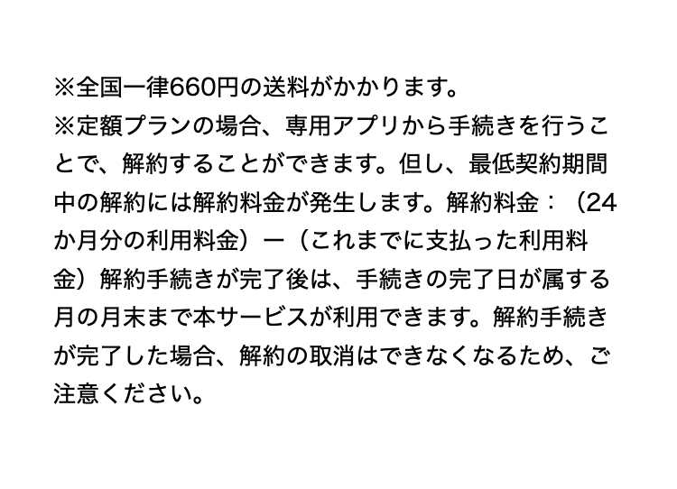 ※全国一律660円の送料がかかります。
※定額プランの場合、専用アプリから手続きを行うことで、解約することができます。但し、最低契約期間中の解約には解約料金が発生します。解約料金：（24か月分の利用料金）ー（これまでに支払った利用料金）解約手続きが完了後は、手続きの完了日が属する月の月末まで本サービスが利用できます。解約手続きが完了した場合、解約の取消はできなくなるため、ご注意ください。