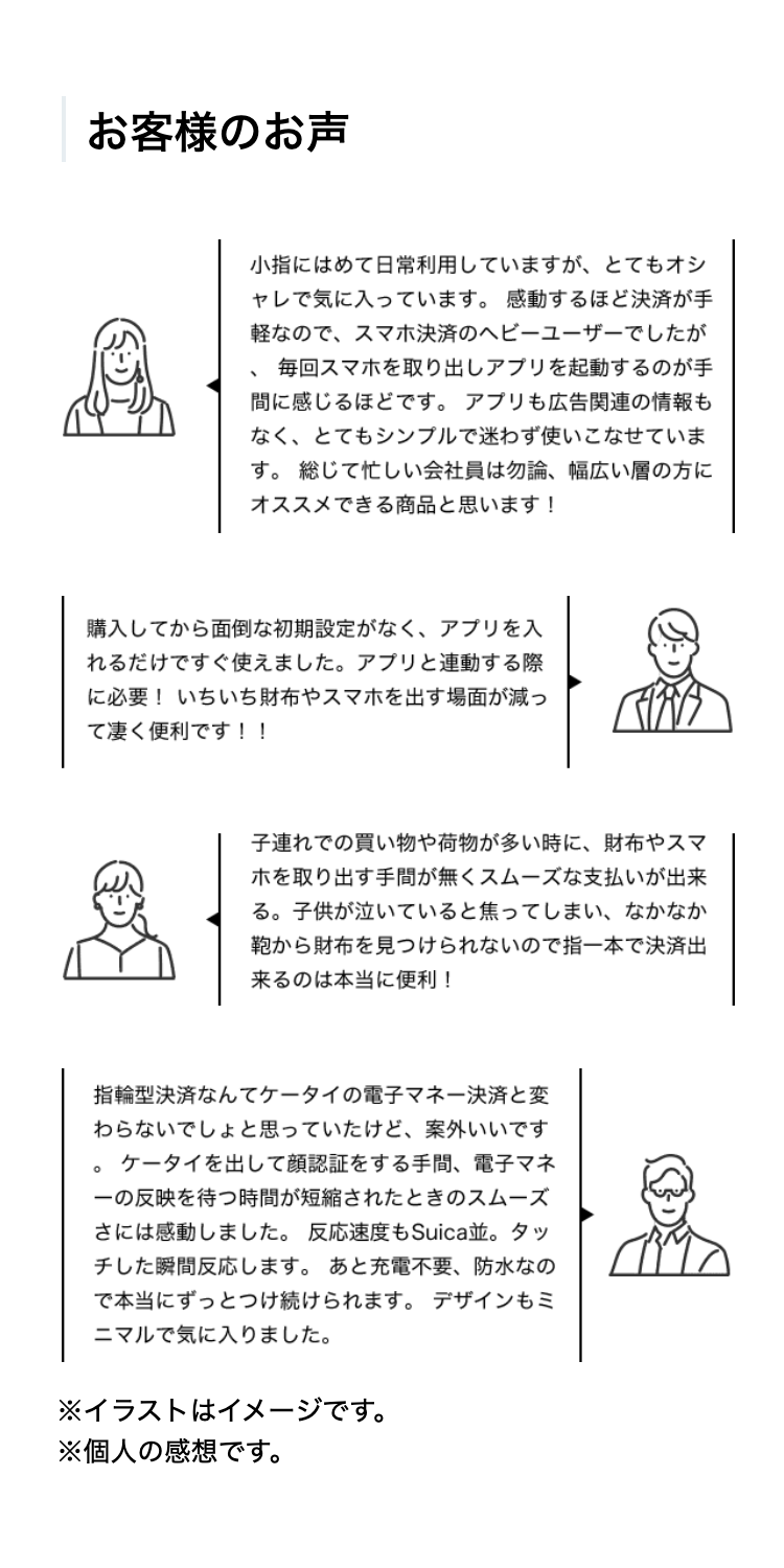 お客様のお声

小指にはめて日常利用していますが、とてもオシャレで気に入っています。感動するほど決済が手軽なので、スマホ決済のヘビーユーザーでしたが、毎回スマホを取り出しアプリを起動するのが手間に感じるほどです。アプリも広告関連の情報もなく、とてもシンプルで迷わず使いこなせています。総じて忙しい会社員は勿論、幅広い層の方にオススメできる商品と思います！

購入してから面倒な初期設定がなく、アプリを入れるだけですぐ使えました。アプリと連動する際に必要！いちいち財布やスマホを出す場面が減って凄く便利です！！

子連れでの買い物や荷物が多い時に、財布やスマホを取り出す手間が無くスムーズな支払いが出来る。子供が泣いていると焦ってしまい、なかなか鞄から財布を見つけられないので指一本で決済出来るのは本当に便利！

指輪型決済なんてケータイの電子マネー決済と変わらないでしょと思っていたけど、案外いいです。ケータイを出して顔認証をする手間、電子マネーの反映を待つ時間が短縮されたときのスムーズさには感動しました。反応速度もSuica並。タッチした瞬間反応します。あと充電不要、防水なので本当にずっとつけ続けられます。デザインもミニマルで気に入りました。
