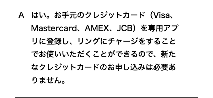 はい。お手元のクレジットカード（Visa、Mastercard、AMEX、JCB）を専用アプリに登録し、リングにチャージをすることでお使いいただくことができるので、新たなクレジットカードのお申し込みは必要ありません。